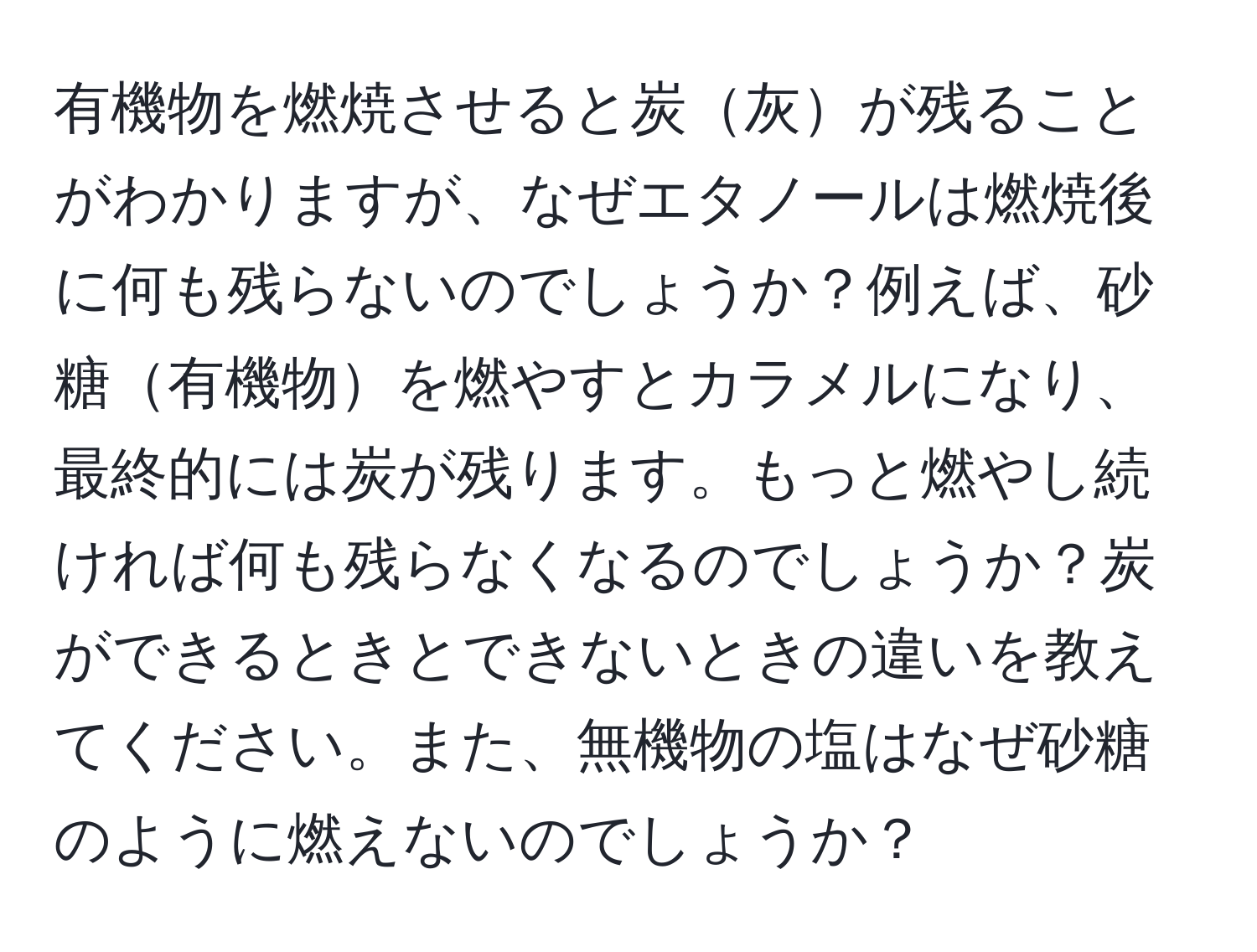 有機物を燃焼させると炭灰が残ることがわかりますが、なぜエタノールは燃焼後に何も残らないのでしょうか？例えば、砂糖有機物を燃やすとカラメルになり、最終的には炭が残ります。もっと燃やし続ければ何も残らなくなるのでしょうか？炭ができるときとできないときの違いを教えてください。また、無機物の塩はなぜ砂糖のように燃えないのでしょうか？