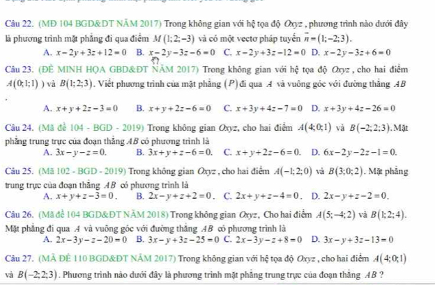 (MĐ 104 BGD& DT NÄM 2017) Trong không gian với hệ tọa độ Oxyz , phương trình nào dưới đây
là phương trình mặt phẳng đi qua điểm M(1;2;-3) và có một vectơ pháp tuyển overline n=(1;-2;3).
A. x-2y+3z+12=0 B. x-2y-3z-6=0 C. x-2y+3z-12=0 D. x-2y-3z+6=0
Câu 23. (ĐÊ MINH HQA GBD& ĐT ÑÄM 2017) Trong không gian với hệ tọa độ Oxyz , cho hai điểm
A(0;1;1)) và B(1;2;3) , Viết phương trình của mặt phẳng (P) đi qua A và vuông góc với đường thẳng AB
A. x+y+2z-3=0 B. x+y+2z-6=0 C. x+3y+4z-7=0 D. x+3y+4z-26=0
Câu 24. (Mã đề 1 4-BGD-2019) Trong không gian Oxyz, cho hai điểm A(4;0;1) và B(-2;2;3). Mặt
phẳng trung trực của đoạn thăng .4B có phương trình là
A. 3x-y-z=0. B. 3x+y+z-6=0. C. x+y+2z-6=0. D. 6x-2y-2z-1=0.
Câu 25. (Mã 102 - BGD - 2019) Trong không gian Oxyz , cho hai điểm A(-1;2;0) và B(3;0;2). Mặt phẳng
trung trực của đoạn thăng AB có phương trình là
A. x+y+z-3=0. B. 2x-y+z+2=0 ， C. 2x+y+z-4=0 , D. 2x-y+z-2=0.
Câu 26. (Mã để 104 BGD& ĐT NÄM 2018) Trong không gian Oxyz, Cho hai điểm A(5;-4;2) và B(1;2;4).
Mặt phẳng đi qua .4 và vuông góc với đường thăng .AB có phương trình là
A. 2x-3y-z-20=0 B. 3x-y+3z-25=0 C. 2x-3y-z+8=0 D. 3x-y+3z-13=0
Câu 27. (MÀ ĐÊ 110 BGD&ĐT NÂM 2017) Trong không gian với hệ tọa độ Oxyz , cho hai điểm A(4;0;1)
và B(-2;2;3). Phương trình nào dưới đây là phương trình mặt phẳng trung trực của đoạn thăng AB ?