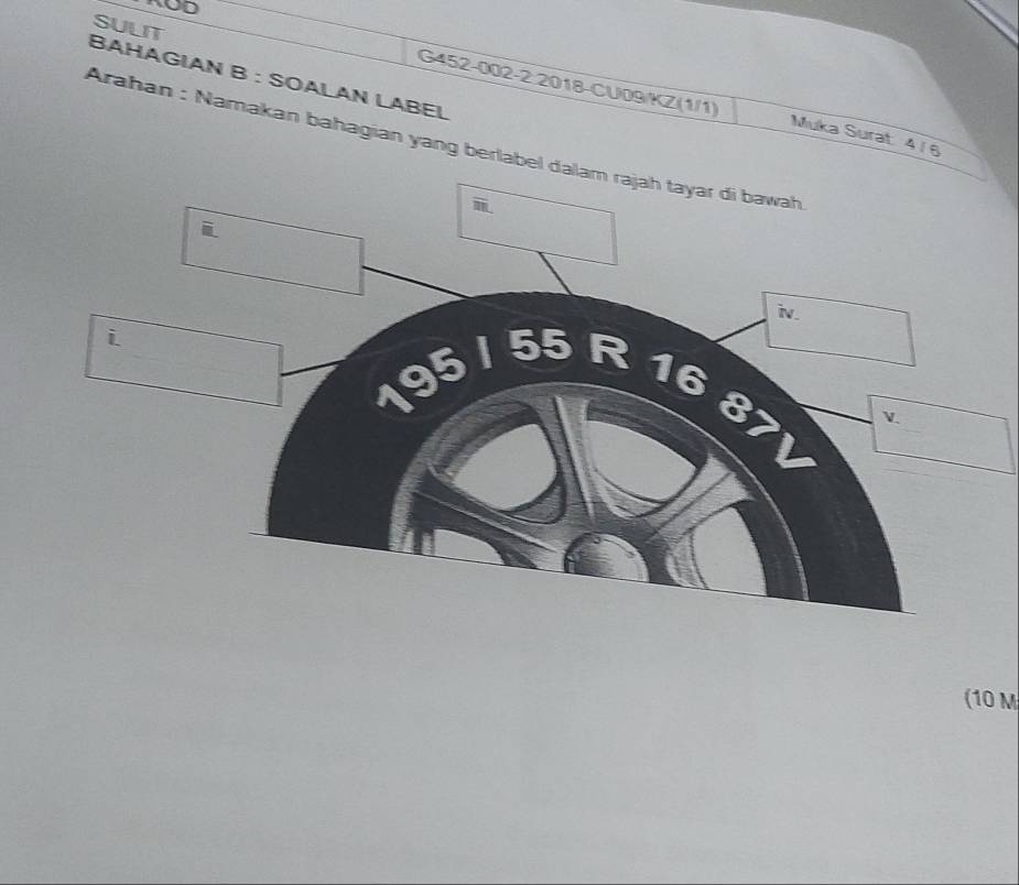 ROD 
SULIT 
BAHAGIAN B : SOALAN LABEL G452-002-2 2018-CU09/KZ(1/1) 
Muka Surat 4/ 6 
Arahan : Namakan bahagian yang berlabel dalam rajah tayar di bawah 
iN. 
i
5
a
(10 M