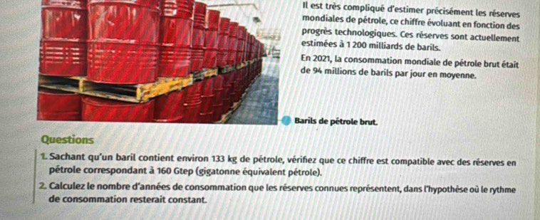 Il est très compliqué d'estimer précisément les réserves 
mondiales de pétrole, ce chiffre évoluant en fonction des 
progrès technologiques. Ces réserves sont actuellement 
estimées à 1 200 milliards de barils. 
En 2021, la consommation mondiale de pétrole brut était 
de 94 millions de barils par jour en moyenne. 
Barils de pétrole brut. 
Questions 
1. Sachant qu'un baril contient environ 133 kg de pétrole, vérifez que ce chiffre est compatible avec des réserves en 
pétrole correspondant à 160 Gtep (gigatonne équivalent pétrole). 
2. Calculez le nombre d'années de consommation que les réserves connues représentent, dans l'hypothèse où le rythme 
de consommation resterait constant.