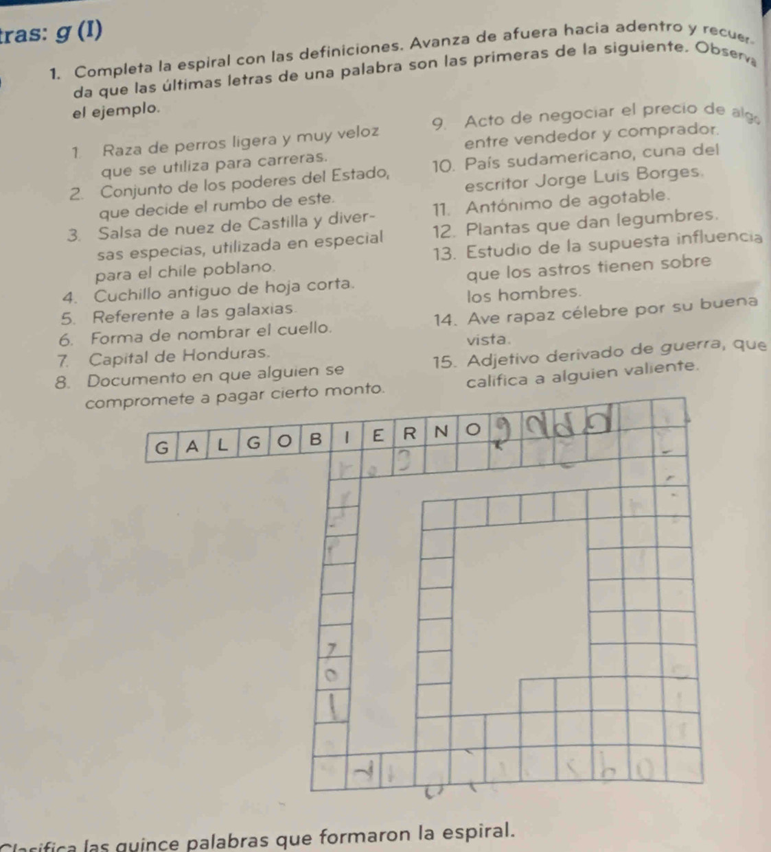 tras: g(I)
1. Completa la espiral con las definiciones. Avanza de afuera hacia adentro y recuer 
da que las últimas letras de una palabra son las primeras de la siguiente. Observ 
el ejemplo. 
1. Raza de perros ligera y muy veloz 9. Acto de negociar el precio de alg 
entre vendedor y comprador. 
que se utiliza para carreras. 
2. Conjunto de los poderes del Estado, 10. País sudamericano, cuna del 
que decide el rumbo de este. escritor Jorge Luis Borges. 
3. Salsa de nuez de Castilla y diver- 11. Antónimo de agotable. 
sas especias, utilizada en especial 12. Plantas que dan legumbres. 
para el chile poblano. 13. Estudio de la supuesta influencia 
4. Cuchillo antiguo de hoja corta. que los astros tienen sobre 
5. Referente a las galaxias. los hombres. 
6. Forma de nombrar el cuello. 14. Ave rapaz célebre por su buena 
7. Capital de Honduras. vista. 
8. Documento en que alguien se 15. Adjetivo derivado de guerra, que 
compromete a pagar cierto monto. califica a alguien valiente. 
G A L G B | E R N 
cifica las quince palabras que formaron la espiral.