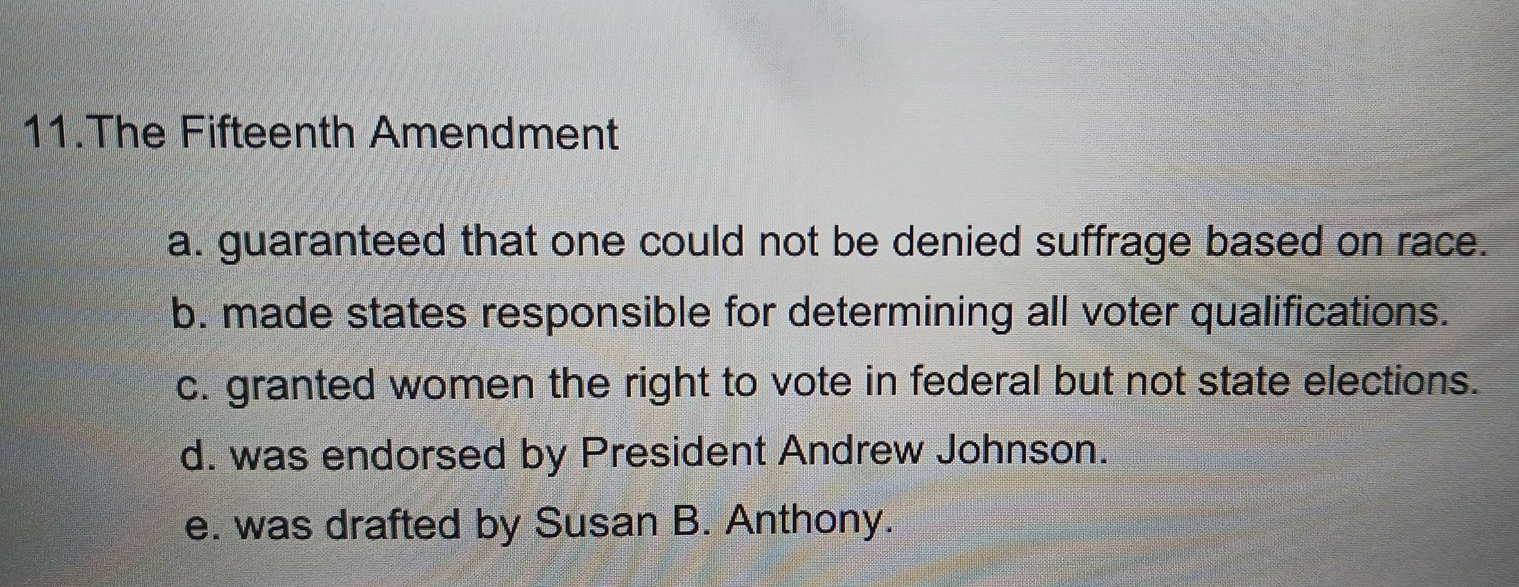 The Fifteenth Amendment
a. guaranteed that one could not be denied suffrage based on race.
b. made states responsible for determining all voter qualifications.
c. granted women the right to vote in federal but not state elections.
d. was endorsed by President Andrew Johnson.
e. was drafted by Susan B. Anthony.