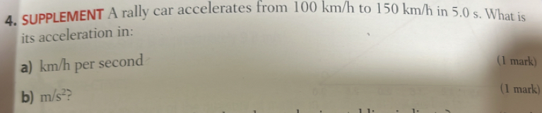 suPPLEMENT A rally car accelerates from 100 km/h to 150 km/h in 5.0 s. What is 
its acceleration in: 
a) km/h per second (1 mark) 
b) m/s^2 ? 
(1 mark)