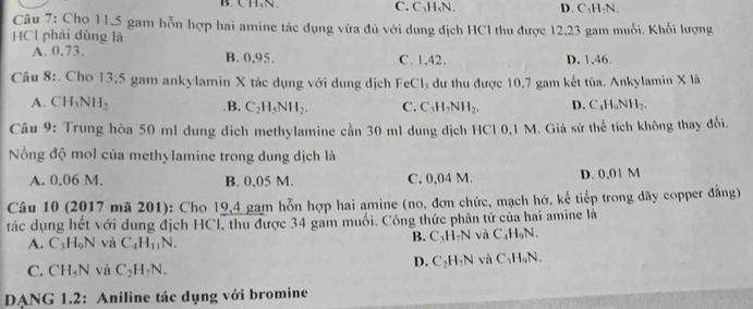 B. CH、 N. C. C₁H₅N. D. C₁H-N.
Câu 7: Cho 11,5 gam hỗn hợp hai amine tác dụng vừa đủ với dung dịch HCI thu được 12.23 gam muối. Khối lượng
HCl phải dùng là
A. 0.73, B. 0.95. C. 1,42. D. 1, 46.
Câu 8:. Cho 13,5 gam ankylamin X tác dụng với dung dịch Fe Cl_3 dư thu được 10.7 gam kết tùa. Ankylamin X là
A. CH_3NH_2 .B. C_2H_5NH_2. C. C_3H_7NH_2. D. C_4H_9NH_2. 
Câu 9: Trung hòa 50 ml dung dịch methylamine cần 30 ml dung dịch HCl 0,1 M. Giả sử thể tích không thay đổi.
Nồng độ mol của methylamine trong dung dịch là
A. 0.06 M. B. 0,05 M. C. 0,04 M. D. 0,01 M
Câu 10 (2017 mã 201): Cho 19,4 gam hỗn hợp hai amine (no, đơn chức, mạch hở, kế tiếp trong dãy copper đẳng)
tác dụng hết với dung địch HCl, thu được 34 gam muối. Công thức phân tử của hai amine là
A. C_3H_9N và C_4H_11N. B. C_3H_7N và C_4H_9N.
D. C_2H_7N và C_1H_9N.
C. CH_5N và C_2H_7N. 
DANG 1.2: Aniline tác dụng với bromine