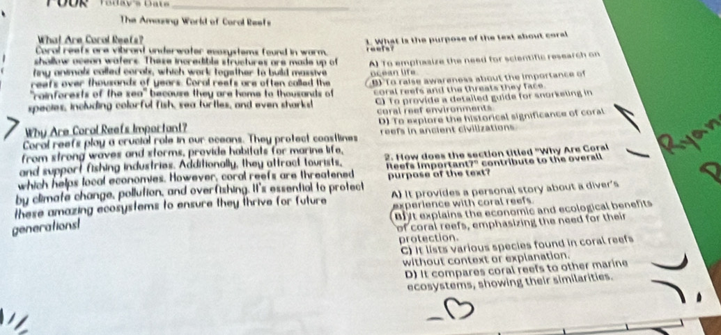 The Amazing World of Coral Reefs
Wha! Are Coral Reefs?
Caral reefs are vibrant underwater exosystems found in warm. reels? 1. What is the purpose of the text about coral
shallow oceon waters. These incredible structures are made up of
finy animals called corals, which work together to build massive A) To emphasize the need for scientific research on
reafs over thousands of years. Coral reafs are often called the ocean life
"rainforests of the sea" because they are home to thousands of BTo raise awareness about the importance of
C) To provide a detailed guide for snorkeling in
species, including colorful fish, sea turtles, and even sharksl coral reefs and the threats they face.
coral reef environments
Why Are Coral Reefs Important? D) To explore the historical significance of coral
Coral reefs play a crucial role in our oceans. They protect coastlines reefs in ancient civilizations
from strong waves and storms, provide habitats for marine life,
and support fishing industries. Additionally, they attract tourists, 2. How does the section titled "Why Are Coral
Reets important 7° contribute to the overall
which helps local economies. However, coral reefs are threatened
by climate change, pollution, and overfishing. It's essential to protect purpase of the text?
these amazing ecosystems to ensure they thrive for future A) It provides a personal story about a diver's
experience with coral reefs.
Biyt explains the economic and ecological benefits
generationst
of coral reefs, emphasizing the need for their
protection.
C) It lists various species found in coral reefs
without context or explanation.
D) It compares coral reefs to other marine
ecosystems, showing their similarities.