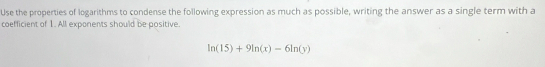 Use the properties of logarithms to condense the following expression as much as possible, writing the answer as a single term with a 
coefficient of 1. All exponents should be positive.
ln (15)+9ln (x)-6ln (y)