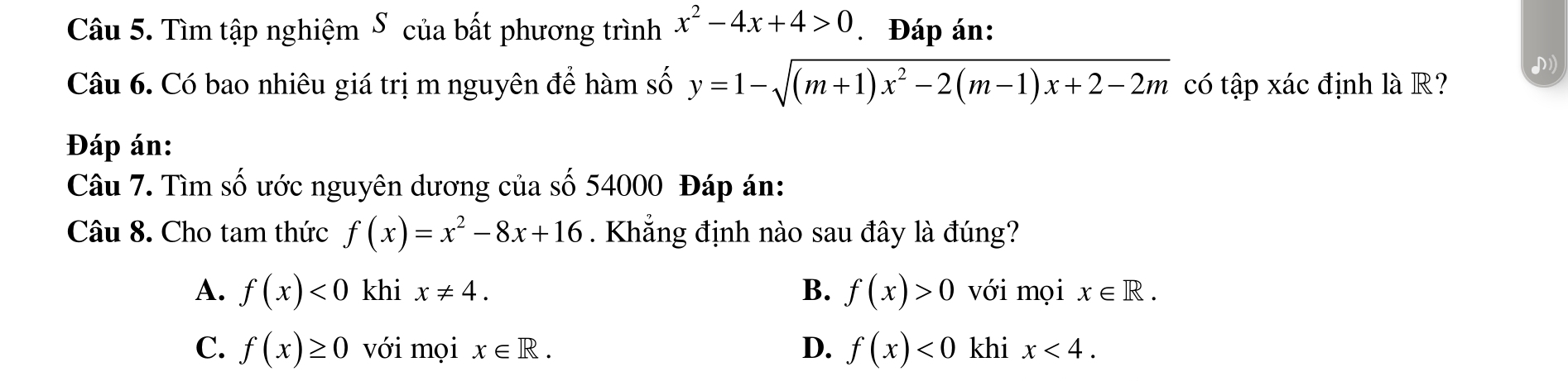 Tìm tập nghiệm S của bất phương trình x^2-4x+4>0 * Đáp án:
Câu 6. Có bao nhiêu giá trị m nguyên để hàm số y=1-sqrt((m+1)x^2-2(m-1)x+2-2m) có tập xác định là R?

Đáp án:
Câu 7. Tìm số ước nguyên dương của số 54000 Đáp án:
Câu 8. Cho tam thức f(x)=x^2-8x+16. Khẳng định nào sau đây là đúng?
A. f(x)<0</tex> khi x!= 4. B. f(x)>0 với mọi x∈ R.
C. f(x)≥ 0 với mọi x∈ R. D. f(x)<0</tex> khi x<4</tex>.