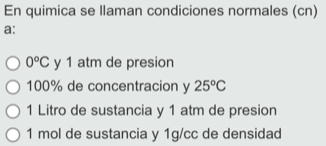 En quimica se llaman condiciones normales (cn)
a:
0°C y 1 atm de presion
100% de concentracion y 25°C
1 Litro de sustancia y 1 atm de presion
1 mol de sustancia y 1g/cc de densidad