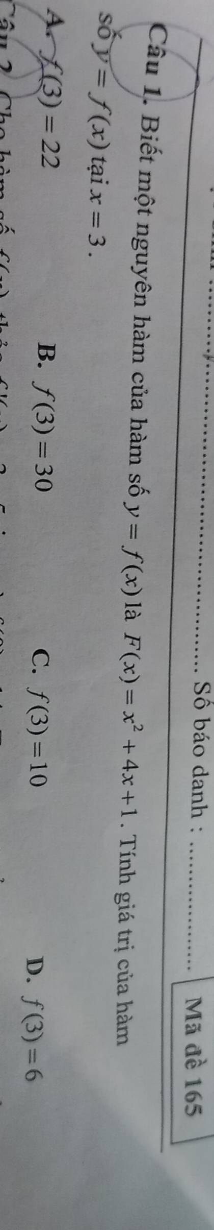 Số báo danh : _Mã đề 165
Câu 1. Biết một nguyên hàm của hàm số y=f(x) là F(x)=x^2+4x+1. Tính giá trị của hàm
số y=f(x) tại x=3.
A f(3)=22
B. f(3)=30 C. f(3)=10 f(3)=6
D.
Cầu 2 Chc hi