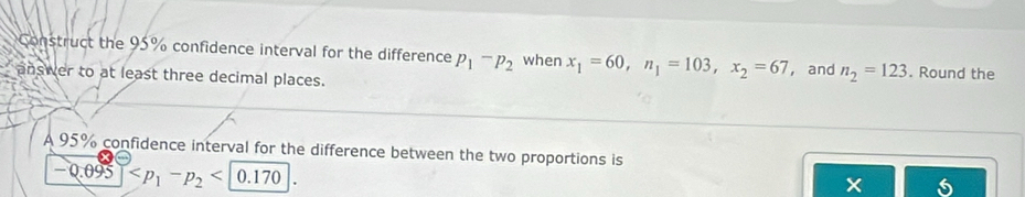 Construct the 95% confidence interval for the difference p_1-p_2 when x_1=60, n_1=103, x_2=67
answer to at least three decimal places. ， and n_2=123. Round the 
A 95% confidence interval for the difference between the two proportions is
-0.095 0.170
X