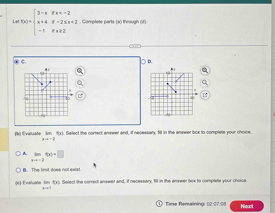 Le f(x)=beginarrayl 3-xifx <2 -1ifx≥ 2endarray.. Complete parts (a) through (d).
C.
D.


(b) Evaluate limlimits _xto -2f(x). Select the correct answer and, if necessary, fill in the answer box to complete your choice.
A. limlimits _xto -2f(x)=□
B. The limit does not exist.
(c) Evaluate limlimits _xto 1f(x). Select the correct answer and, if necessary, fill in the answer box to complete your choice.
Time Remaining: 02:07:08 Next