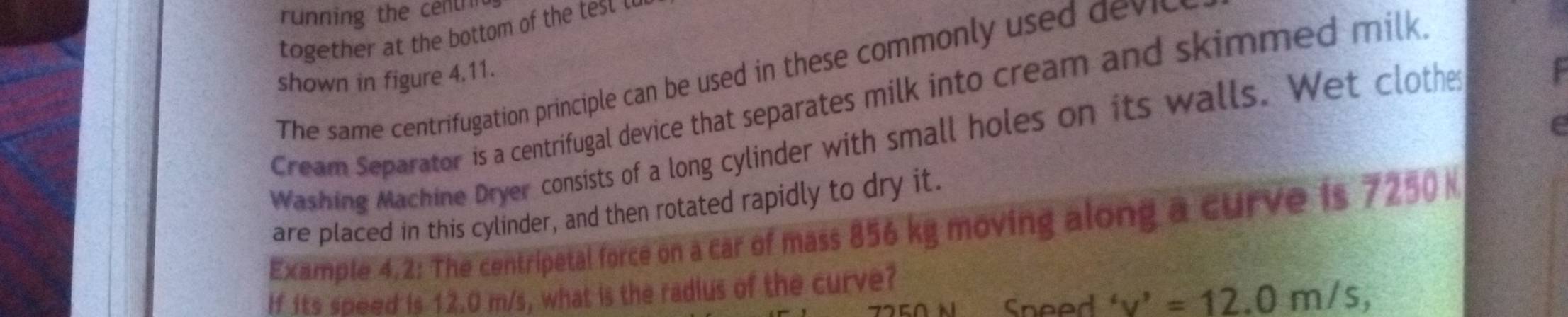 running the centrn 
together at the bottom of the test . 
The same centrifugation principle can be used in these commonly use dv 
shown in figure 4.11. 
Cream Separator is a centrifugal device that separates milk into cream and skimmed milk. 
e 
Washing Machine Dryer consists of a long cylinder with small holes on its walls. Wet clothe 
are placed in this cylinder, and then rotated rapidly to dry it. 
Example 4.2: The centripetal force on a car of mass 856 kg moving along a curve is 7250 N
If its speed is 12.0 m/s, what is the radius of the curve? 
Sneed 'v'=12.0m/s,