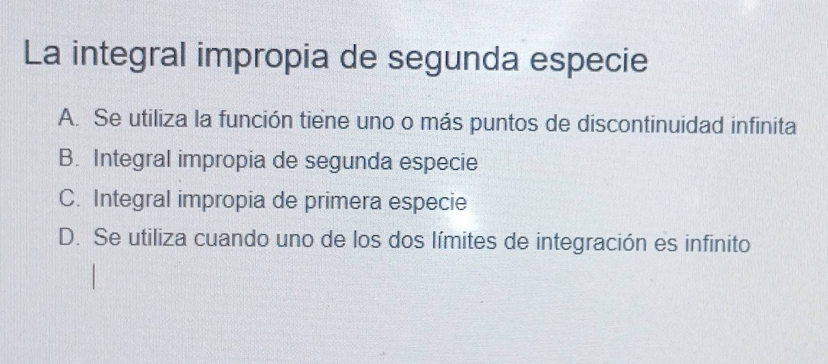 La integral impropia de segunda especie
A. Se utiliza la función tiene uno o más puntos de discontinuidad infinita
B. Integral impropia de segunda especie
C. Integral impropia de primera especie
D. Se utiliza cuando uno de los dos límites de integración es infinito