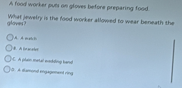 A food worker puts on gloves before preparing food.
What jewelry is the food worker allowed to wear beneath the
gloves?
A. A watch
B. A bracelet
C. A plain metal wedding band
D. A diamond engagement ring