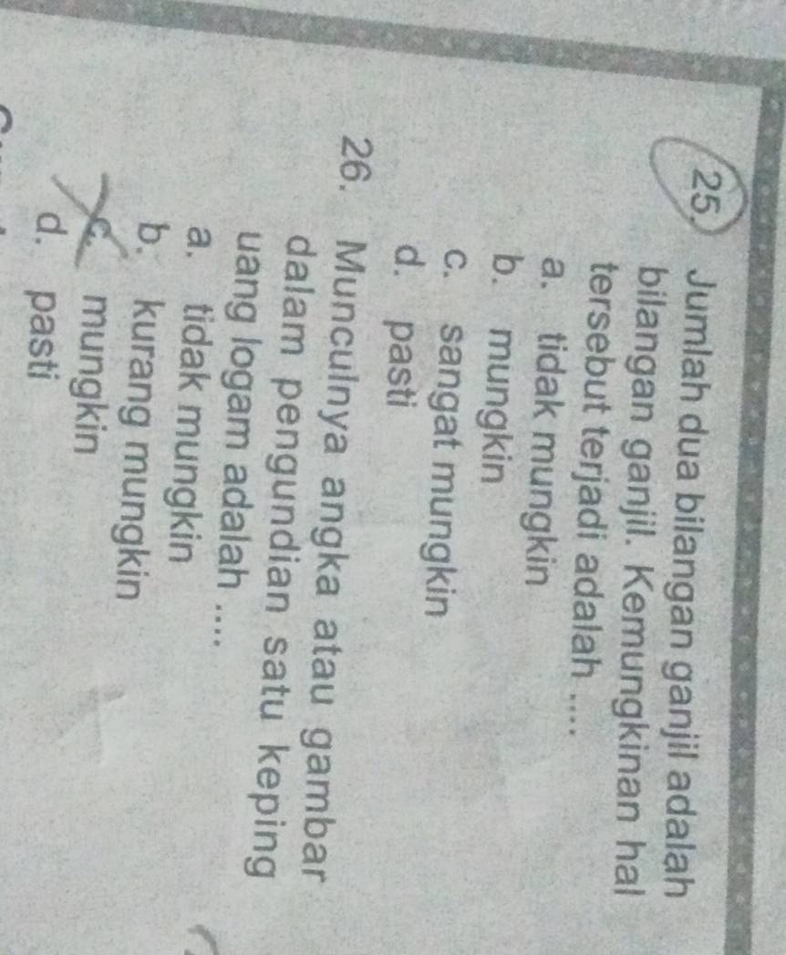 Jumlah dua bilangan ganjil adalah
bilangan ganjil. Kemungkinan hal
tersebut terjadi adalah ....
a. tidak mungkin
b. mungkin
c. sangat mungkin
d. pasti
26. Munculnya angka atau gambar
dalam pengundian satu keping
uang logam adalah ....
a. tidak mungkin
b kurang mungkin
C mungkin
d. pasti