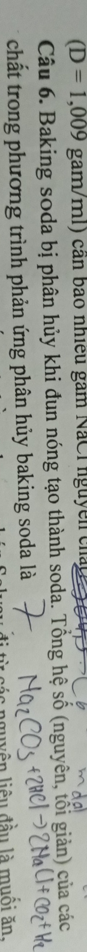 (D=1,009gam/ml) 1) cần bao nhiều gam NaCl nguyễn cháp 
Câu 6. Baking soda bị phân hủy khi đun nóng tạo thành soda. Tổng hệ số (nguyên, tối giản) của các 
chất trong phương trình phản ứng phân hủy baking soda là 
ác nguyên liêu đầu là muối ăt