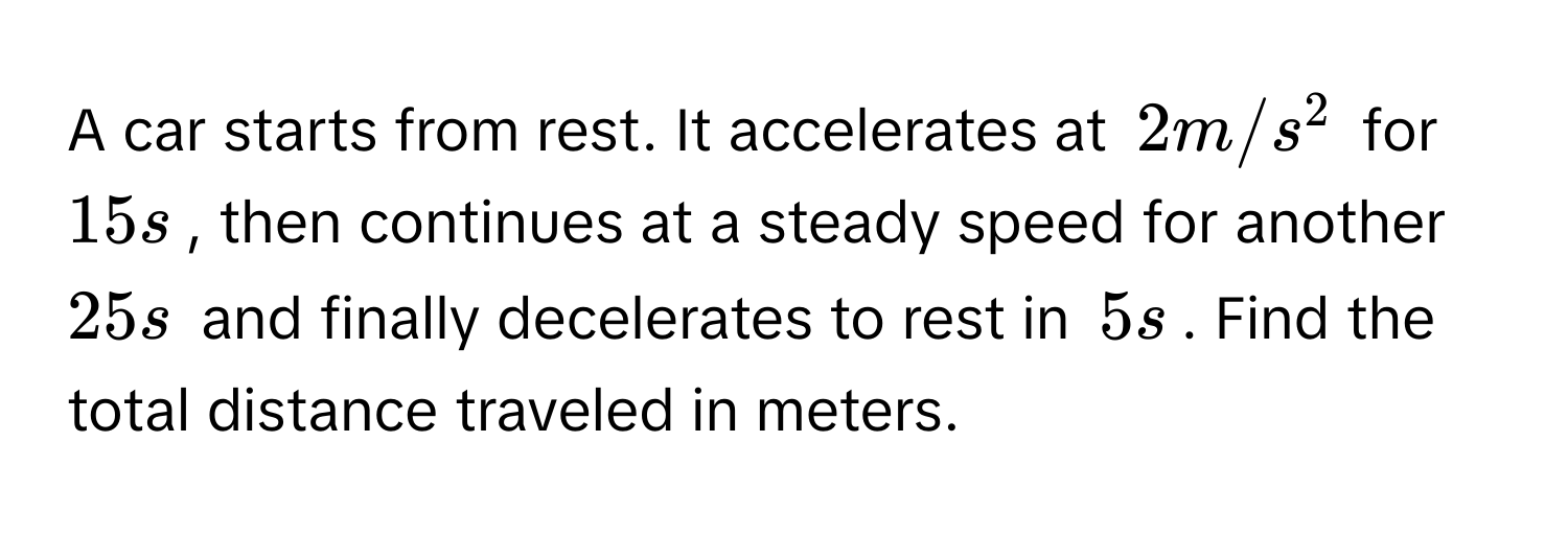 A car starts from rest. It accelerates at $2 m/s^2$ for $15 s$, then continues at a steady speed for another $25 s$ and finally decelerates to rest in $5 s$. Find the total distance traveled in meters.