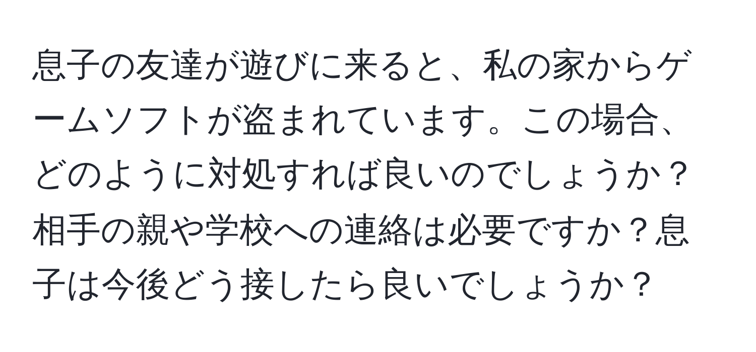 息子の友達が遊びに来ると、私の家からゲームソフトが盗まれています。この場合、どのように対処すれば良いのでしょうか？相手の親や学校への連絡は必要ですか？息子は今後どう接したら良いでしょうか？