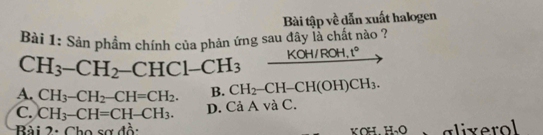 Bài tập về dẫn xuất halogen
Bài 1: Sản phẩm chính của phản ứng sau đây là chất nào ?
CH_3-CH_2-CHCl-CH_3 KOH/RO H,t°
A. CH_3-CH_2-CH=CH_2. B. CH_2-CH-CH(OH)CH_3.
C. CH_3-CH=CH-CH_3. D. CaA A và 1 C.
Bài 2: Cho sơ đồ: KOH H_2O alixerol