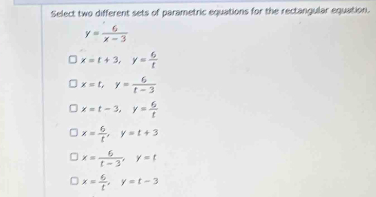 Select two different sets of parametric equations for the rectangular equation.
y= 6/x-3 
x=t+3, y= 6/t 
x=t, y= 6/t-3 
x=t-3, y= 6/t 
x= 6/t , y=t+3
x= 6/t-3 , y=t
x= 6/t , y=t-3