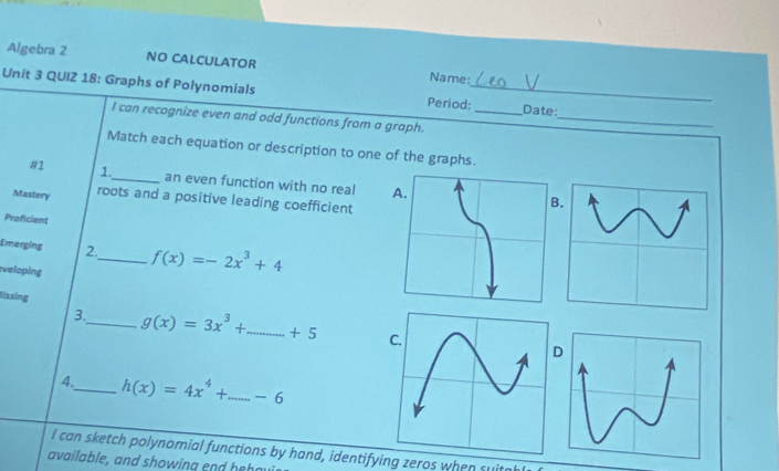 Algebra 2 NO CALCULATOR Name:
Unit 3 QUIZ 18: Graphs of Polynomials Period:__ Date:
I can recognize even and odd functions from a graph.
_
Match each equation or description to one of the graphs.
#1 1._ an even function with no real B
Mastery roots and a positive leading coefficient
Proficient
Emerging 2._ f(x)=-2x^3+4
veloping
tissing _ g(x)=3x^3+_ +5 _
3.
4._ h(x)=4x^4+...-6
I can sketch polynomial functions by hand, identifying zeros when su
available, and showing end h e o