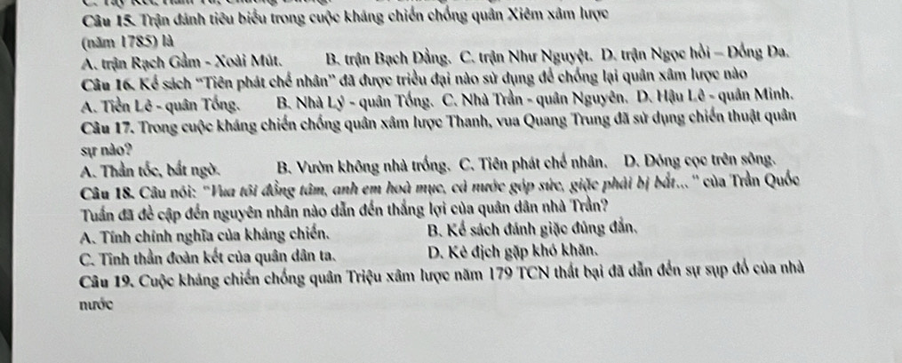 Trận đánh tiêu biểu trong cuộc kháng chiến chống quân Xiêm xâm lược
(năm 1785) là
A. trận Rạch Gầm - Xoài Mút. B. trận Bạch Đằng. C. trận Như Nguyệt. D. trận Ngọc hồi - Đồng Đa.
Câu 16. Kể sách ''Tiên phát chế nhân'' đã được triều đại nào sử dụng để chống lại quân xâm lược nào
A. Tiền Lê - quân Tống. B. Nhà Lý - quân Tống. C. Nhà Trần - quân Nguyên. D. Hậu Lê - quân Minh.
Câu 17. Trong cuộc kháng chiến chống quân xâm lược Thanh, vua Quang Trung đã sử dụng chiến thuật quân
sự nào?
A. Thần tốc, bắt ngờ. B. Vườn không nhà trống. C. Tiên phát chế nhân. D. Dóng cọc trên sông.
Câu 18. Câu nói: ''Vua tôi đồng tâm, anh em hoà mục, cả nước góp sức, giặc phải bị bắt...'' của Trần Quốc
Tuấn đã đề cập đến nguyên nhân nào dẫn đến thắng lợi của quân dân nhà Trần?
A. Tính chính nghĩa của kháng chiến. B. Kể sách đánh giặc đúng đẫn,
C. Tinh thần đoàn kết của quân dân ta. D. Kẻ địch gặp khó khăn.
Câu 19. Cuộc kháng chiến chống quân Triệu xâm lược năm 179 TCN thất bại đã dẫn đến sự sụp đổ của nhà
nước