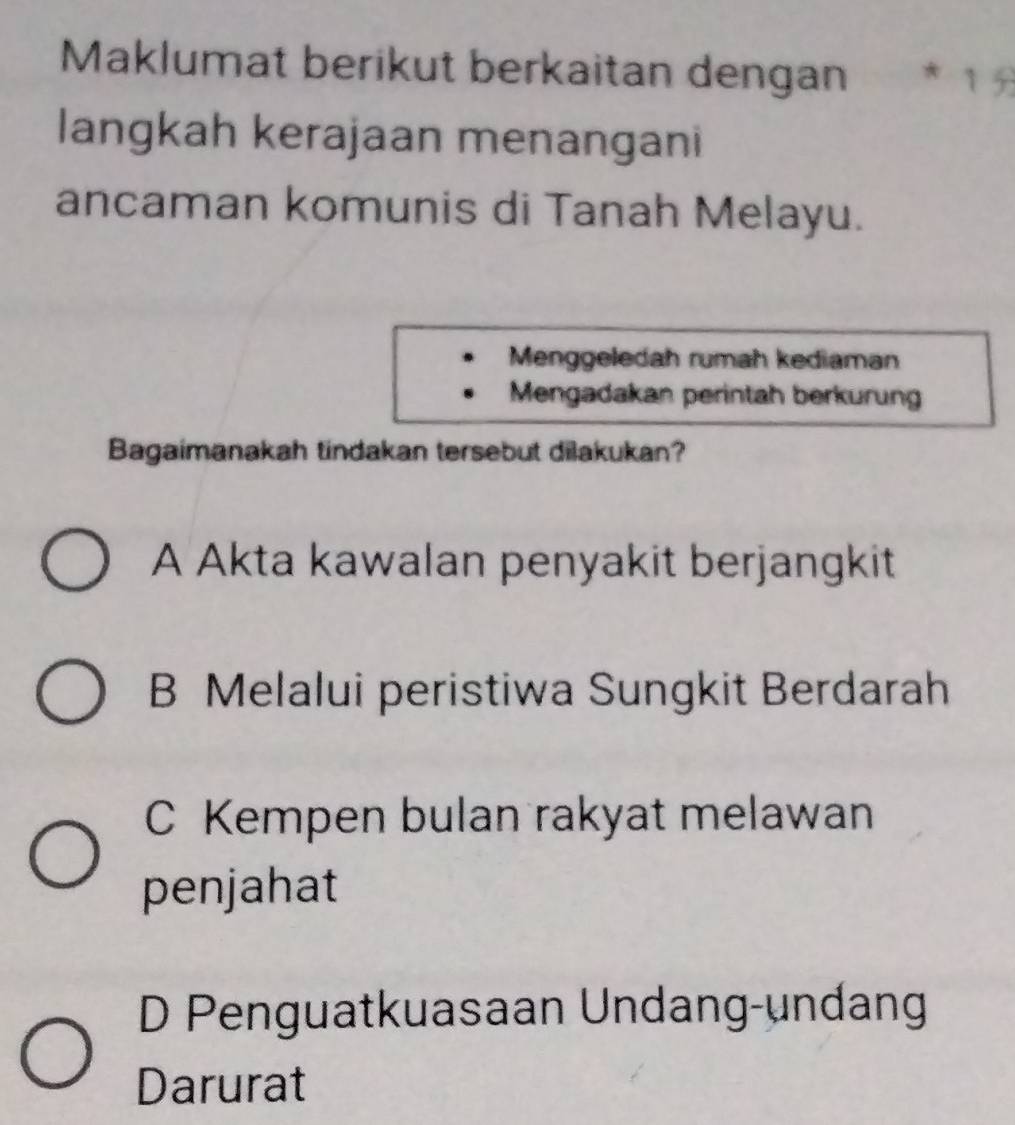 Maklumat berikut berkaitan dengan * 1 5
langkah kerajaan menangani
ancaman komunis di Tanah Melayu.
Menggeledah rumah kediaman
Mengadakan perintah berkurun
Bagaimanakah tindakan tersebut dilakukan?
A Akta kawalan penyakit berjangkit
B Melalui peristiwa Sungkit Berdarah
C Kempen bulan rakyat melawan
penjahat
D Penguatkuasaan Undang-undang
Darurat