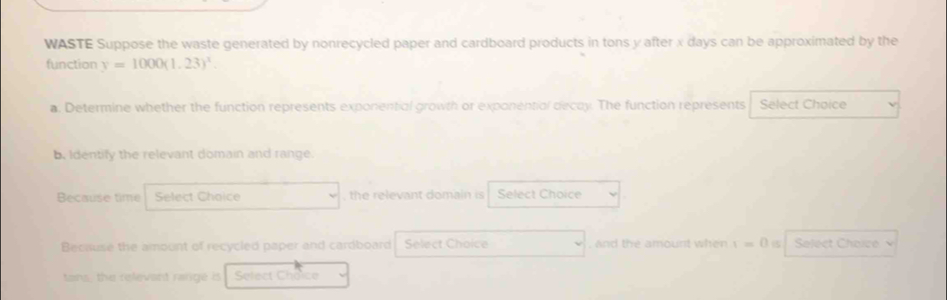 WASTE Suppose the waste generated by nonrecycled paper and cardboard products in tons y after x days can be approximated by the 
function y=1000(1.23)^x. 
a. Determine whether the function represents exponential growth or exponential decay. The function represents Select Choice 
b. Identify the relevant domain and range. 
Because time Select Choice , the relevant domain is Select Choice 
Because the amount of recycled paper and cardboard Select Choice , and the amount when 1=0 Select Choice 
tans, the relevant range is Select Choice