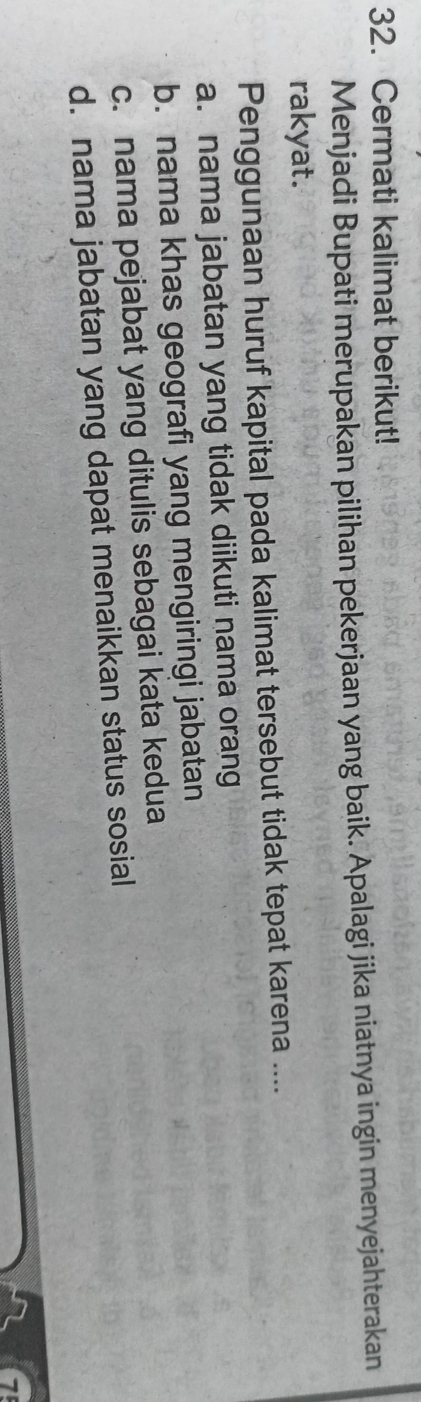 Cermati kalimat berikut!
Menjadi Bupati merupakan pilihan pekerjaan yang baik. Apalagi jika niatnya ingin menyejahterakan
rakyat.
Penggunaan huruf kapital pada kalimat tersebut tidak tepat karena ....
a. nama jabatan yang tidak diikuti nama orang
b. nama khas geografi yang mengiringi jabatan
c. nama pejabat yang ditulis sebagai kata kedua
d. nama jabatan yang dapat menaikkan status sosial
1