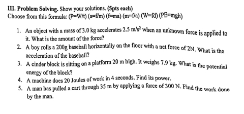 Problem Solving. Show your solutions. (5pts each) 
Choose from this formula: (P=W/t)(a=f/m)(f=ma)(m=f/a)(W=fd)(PE=mgh)
1. An object with a mass of 3.0 kg accelerates 2.5m/s^2 when an unknown force is applied to 
it. What is the amount of the force? 
2. A boy rolls a 200g baseball horizontally on the floor with a net force of 2N. What is the 
acceleration of the baseball? 
3. A cinder block is sitting on a platform 20 m high. It weighs 7.9 kg. What is the potential 
energy of the block? 
4. A machine does 20 Joules of work in 4 seconds. Find its power. 
5. A man has pulled a cart through 35 m by applying a force of 300 N. Find the work done 
by the man.