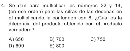 Se dan para multiplicar los números 32 y 14,
(en ese orden) pero las cifras de las decenas en
el multiplicando la confunden con 8. ¿Cuál es la
diferencia del producto obtenido con el producto
verdadero?
A) 650 B) 700 C) 750
D) 600 E) 800