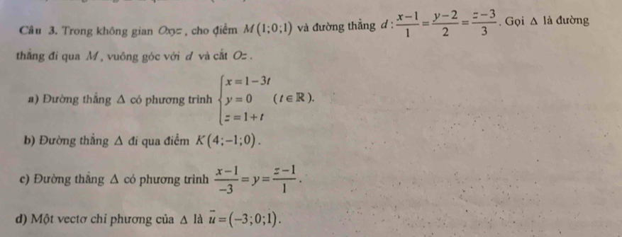 Trong không gian Ox=, cho điểm M(1;0;1) và đường thẳng d :  (x-1)/1 = (y-2)/2 = (z-3)/3 . Gọi △ li đường 
thẳng đi qua M , vuông góc với đ và cắt Oz. 
a) Đường thắng △ cd phương trình beginarrayl x=1-3t y=0 z=1+tendarray.  (t∈ R). 
b) Đường thắng △ di qua điểm K(4;-1;0). 
c) Đường thẳng △ cd phương trình  (x-1)/-3 =y= (z-1)/1 . 
d) Một vectơ chỉ phương của △ ldvector u=(-3;0;1).