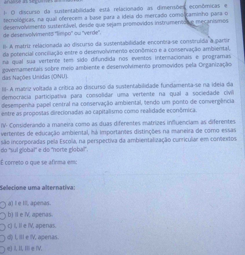 I- O discurso da sustentabilidade está relacionado as dìmensões econômicas e
tecnológicas, na qual oferecem a base para a ideia do mercado como caminho para o
desenvolvimento sustentável, desde que sejam promovidos instrumentos e mecanismos
de desenvolvimento ''limpo'' ou “verde”.
II- A matriz relacionada ao discurso da sustentabilidade encontra-se construída a partir
da potencial conciliação entre o desenvolvimento econômico e a conservação ambiental,
na qual sua vertente tem sido difundida nos eventos internacionais e programas
governamentais sobre meio ambiente e desenvolvimento promovidos pela Organização
das Nações Unidas (ONU).
III- A matriz voltada a crítica ao discurso da sustentabilidade fundamenta-se na ideia da
democracia participativa para consolidar uma vertente na qual a sociedade civil
desempenha papel central na conservação ambiental, tendo um ponto de convergência
entre as propostas direcionadas ao capitalismo como realidade econômica.
IV- Considerando a maneira como as duas diferentes matrizes influenciam as diferentes
vertentes de educação ambiental, há importantes distinções na maneira de como essas
são incorporadas pela Escola, na perspectiva da ambientalização curricular em contextos
do “sul global” e do “norte global”.
É correto o que se afirma em:
Selecione uma alternativa:
a) I e III, apenas.
b) Ⅱ e IV, apenas.
c) I, I e IV, apenas.
d) I, III e IV, apenas.
e) I, II, III e IV.