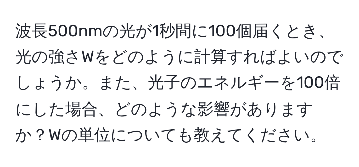 波長500nmの光が1秒間に100個届くとき、光の強さWをどのように計算すればよいのでしょうか。また、光子のエネルギーを100倍にした場合、どのような影響がありますか？Wの単位についても教えてください。