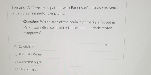 Scenario: A 45-year-old patient with Parkinson's disease presents
with worsening motor symptoms.
Question: Which area of the brain is primarily affected in
Parkinson's disease, leading to the characteristic motor
symptoms?
Cerebellum
Prefrontal Cortex
Substantia Nigra
Hippocampus