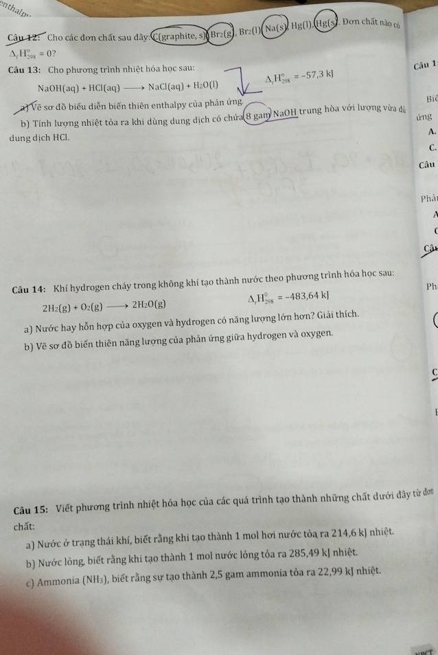 enthalp
Câu 12: Cho các đơn chất sau dây: C(graphite, s) Br_2(g) Br_2(l)(Na(s) Hg(1).(Hg( (s. Dơn chất nào có
△ _fH_(298)°=0 ?
Câu 13: Cho phương trình nhiệt hóa học sau: △ _rH_(298)°=-57,3kJ
Câu 1
NaOH(aq)+HCl(aq)to NaCl(aq)+H_2O(l)
a) Vẽ sơ đồ biểu diễn biến thiên enthalpy của phản ứng, Bi
b) Tính lượng nhiệt tỏa ra khi dùng dung dịch có chứa 8 gam NaOH trung hòa với lượng vừa đú úng
A.
dung dịch HCl.
C.
Câu
Phả
 

Cậu
Câu 14: Khí hydrogen cháy trong không khí tạo thành nước theo phương trình hóa học sau:
Ph
2H_2(g)+O_2(g)to 2H_2O(g)
△ _rH_(298)°=-483,64kJ
a) Nước hay hỗn hợp của oxygen và hydrogen có năng lượng lớn hơn? Giải thích.
b) Vẽ sơ đồ biến thiên năng lượng của phản ứng giữa hydrogen và oxygen.
C
Câu 15: Viết phương trình nhiệt hóa học của các quá trình tạo thành những chất dưới đây từ đơn
chất:
a) Nước ở trạng thái khí, biết rằng khi tạo thành 1 mol hơi nước tỏa ra 214,6 kJ nhiệt.
b) Nước lỏng, biết rằng khi tạo thành 1 mol nước lỏng tỏa ra 285,49 kJ nhiệt.
c) Ammonia (NH₃), biết rằng sự tạo thành 2,5 gam ammonia tỏa ra 22,99 kJ nhiệt.