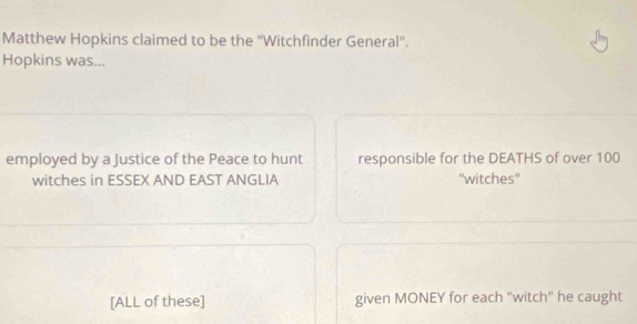 Matthew Hopkins claimed to be the ''Witchfinder General'. 
Hopkins was... 
employed by a Justice of the Peace to hunt responsible for the DEATHS of over 100
witches in ESSEX AND EAST ANGLIA ''witches'' 
[ALL of these] given MONEY for each "witch"' he caught