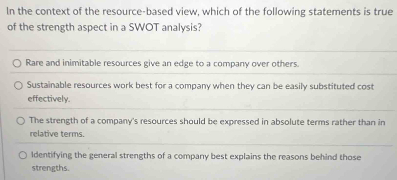 In the context of the resource-based view, which of the following statements is true
of the strength aspect in a SWOT analysis?
Rare and inimitable resources give an edge to a company over others.
Sustainable resources work best for a company when they can be easily substituted cost
effectively.
The strength of a company's resources should be expressed in absolute terms rather than in
relative terms.
Identifying the general strengths of a company best explains the reasons behind those
strengths.