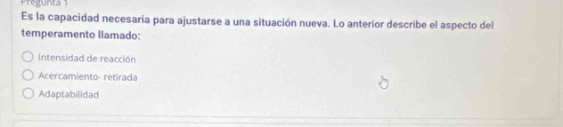 Pregunta 1
Es la capacidad necesaria para ajustarse a una situación nueva. Lo anterior describe el aspecto del
temperamento llamado:
Intensidad de reacción
Acercamiento- retirada
Adaptabilidad