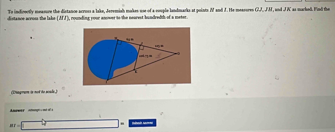 To indirectly measure the distance across a lake, Jeremiah makes use of a couple landmarks at points H and I. He measures GJ, JH, and JK as marked. Find the 
distance across the lake ( HI) , rounding your answer to the nearest hundredth of a meter. 
H 65 m
J
125 m
106.75 m G
(Diagram is not to scale.) 
Answer Attempt s out of 2
HI=□ m Submit Answer