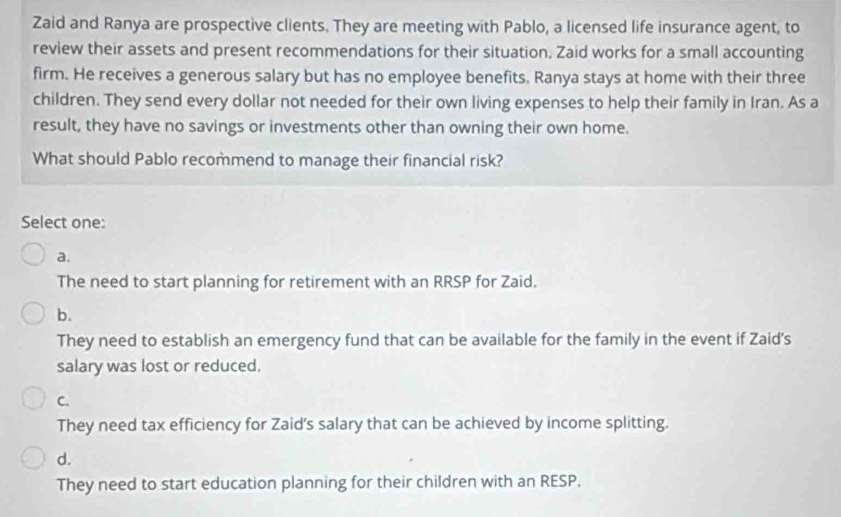 Zaid and Ranya are prospective clients. They are meeting with Pablo, a licensed life insurance agent, to
review their assets and present recommendations for their situation. Zaid works for a small accounting
firm. He receives a generous salary but has no employee benefits. Ranya stays at home with their three
children. They send every dollar not needed for their own living expenses to help their family in Iran. As a
result, they have no savings or investments other than owning their own home.
What should Pablo recommend to manage their financial risk?
Select one:
a.
The need to start planning for retirement with an RRSP for Zaid.
b.
They need to establish an emergency fund that can be available for the family in the event if Zaid's
salary was lost or reduced.
C.
They need tax efficiency for Zaid's salary that can be achieved by income splitting.
d.
They need to start education planning for their children with an RESP.