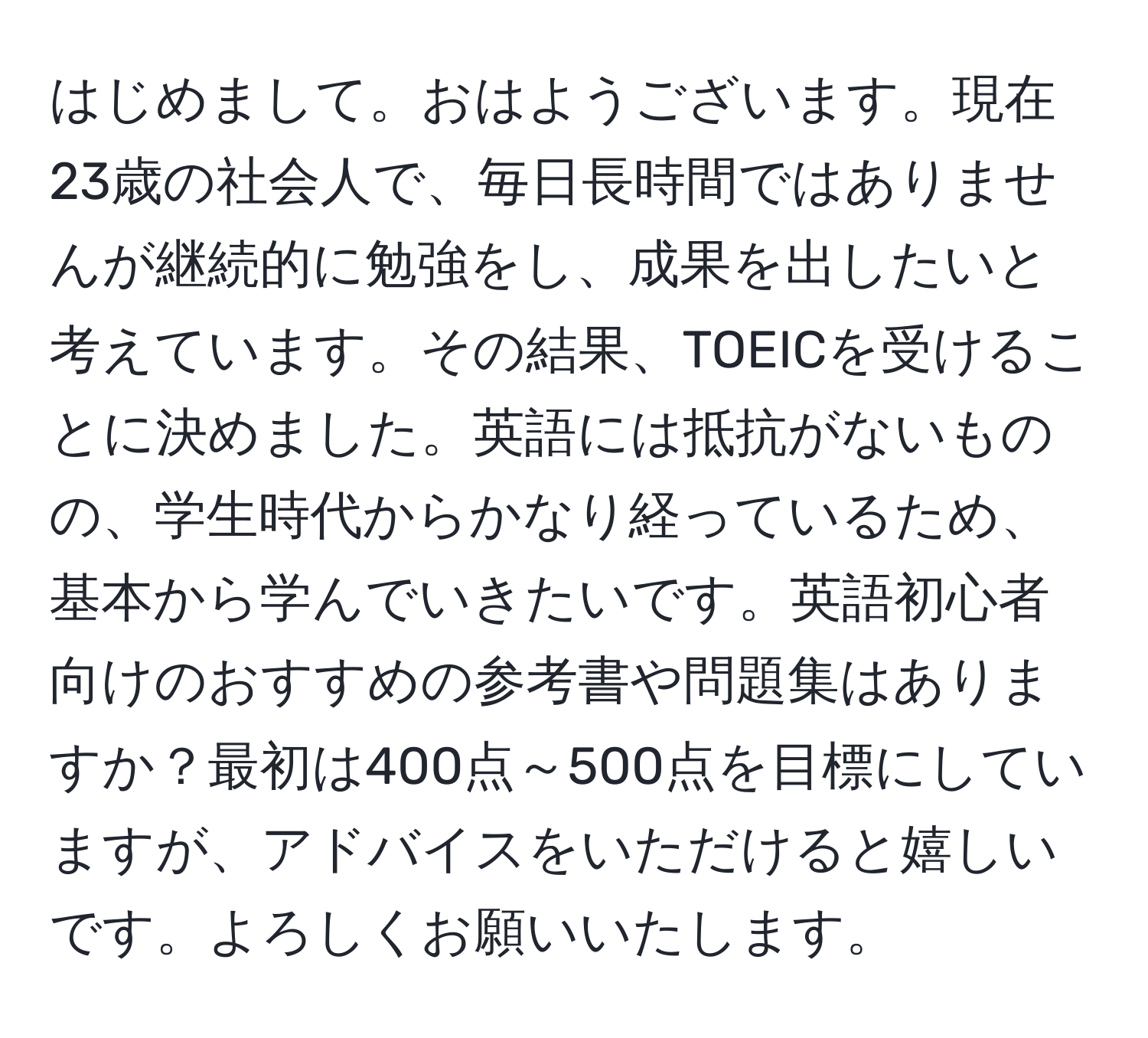 はじめまして。おはようございます。現在23歳の社会人で、毎日長時間ではありませんが継続的に勉強をし、成果を出したいと考えています。その結果、TOEICを受けることに決めました。英語には抵抗がないものの、学生時代からかなり経っているため、基本から学んでいきたいです。英語初心者向けのおすすめの参考書や問題集はありますか？最初は400点～500点を目標にしていますが、アドバイスをいただけると嬉しいです。よろしくお願いいたします。