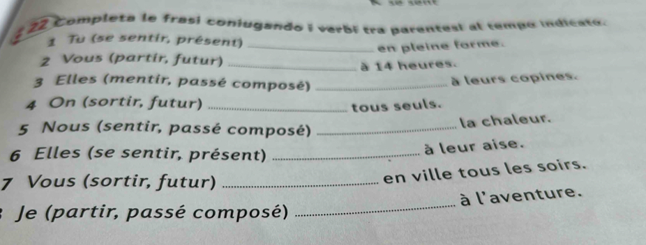 Completa le frasi conjugando i verbí tra parentesí al tempo indicato. 
1 Tu (se sentir, présent)_ 
en pleine forme. 
2 Vous (partir, futur)_ 
à 14 heures. 
3 Elles (mentir, passé composé)_ 
à leurs copines. 
4 On (sortir, futur)_ 
tous seuls. 
5 Nous (sentir, passé composé)_ 
la chaleur. 
6 Elles (se sentir, présent)_ 
à leur aise. 
7 Vous (sortir, futur)_ 
en ville tous les soirs. 
_ 
à l'aventure. 
Je (partir, passé composé)