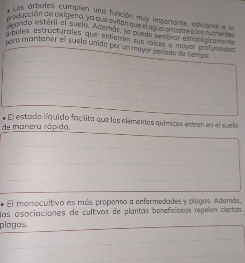 Los árboles cumplen una función muy importante, adicional a la 
producción de oxígeno, ya que evitan que el agua arrastre a los nutrientes 
dejando estéril el suelo. Además, se puede sembrar estratégicamente 
árboles estructurales que entierren sus raíces a mayor profundidad 
_ 
para mantener el suelo unido por un mayor periodo de tiempo. 
_ 
_ 
El estado líquido facilita que los elementos químicos entren en el suelo 
_ 
de manera rápida. 
_ 
_ 
_ 
_ 
_ 
_ 
El monocultivo es más propenso a enfermedades y plagas. Además, 
las asociaciones de cultivos de plantas beneficiosas repelen ciertas 
plagas. 
_ 
_ 
_ 
_ 
_ 
_