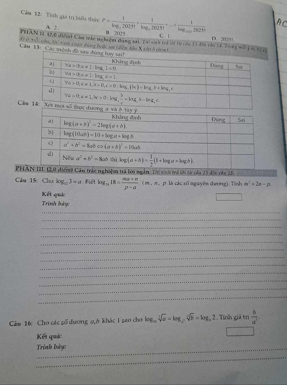 Tính giá trị biểu thức P=frac 1log _22025!+frac 1log _32025!+...+frac 1log _20252025! B. 2025 .
A. 2 . D. 2025!.
C. 1.
PHÀN II. (2,0 điểm) Câu trắc nghiệm đúng sai. Thí sinh trả lời từ câu 13 đến câu 14. Trong mỗi overline y(a),b),(j)
d) ở nỗi câu, thí sinh chọn đúng hoặc sai (diễn dấu X vào ô chọn)
Câu 13: Các mệnh đề
C
PHtrả lời ngắn. Thí sinh trả lời từ câu 15 đến câu 18.
Câu 15: Cho log _123=a. Biết log _2418= (ma+n)/p-a (m,n,placics 5 nguyên dương). Tính m^2+2n-p.
Kết quả:
Trình bày:
_
_
_
_
_
_
_
_
_
_
_
_
Câu 16: Cho các số dương a,b khác I sao cho log _16sqrt[3](a)=log _a^2sqrt[9](b)=log _b2. Tính giá trị  b/a^3 .
Kết quả:
Trình bày:
_