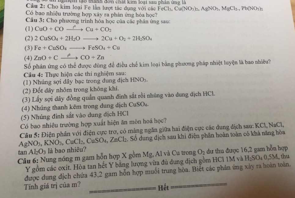 nghệm tạo thành đơn chất kim loại sau phân ứng là
Câu 2: Cho kim loại Fe lần lượt tác dụng với các FeCl_3,Cu(NO_3)_2,AgNO_3,MgCl_2.,Pb(NO_3)_2
Có bao nhiêu trường hợp xảy ra phản ứng hóa học?
Câu 3: Cho phương trình hóa học của các phản ứng sau:
(1) CuO+COxrightarrow f°Cu+CO_2
(2) 2CuSO_4+2H_2Oto 2Cu+O_2+2H_2SO_4
(3) Fe+CuSO_4to FeSO_4+Cu
(4) ZnO+Cxrightarrow t°CO+Zn
Số phản ứng có thể được dùng đề điều chế kim loại bằng phương pháp nhiệt luyện là bao nhiêu?
Câu 4: Thực hiện các thí nghiệm sau:
(1) Nhúng sợi dây bạc trong dung dịch HNO_3.
(2) Đốt dây nhôm trong không khí.
(3) Lấy sợi dây đồng quấn quanh đinh sắt rồi nhúng vào dung dịch HCl.
(4) Nhúng thanh kẽm trong dung dịch CuSO_4.
(5) Nhúng đinh sắt vào dung dịch HCl
Có bao nhiêu trường hợp xuất hiện ăn mòn hoá học?
Câu 5: Điện phân với điện cực trơ, có màng ngăn giữa hai điện cực các dung dịch sau: KCl, NaCl,
A AgNO_3,KNO_3,CuCl_2, ,CuSO_4,ZnCl_2 Số dung dịch sau khi điện phân hoàn toàn có khả năng hòa
tan Al_2O_3 là bao nhiêu?
Câu 6: Nung nóng m gam hỗn hợp X gồm Mg, Al và Cu trong O_2 dư thu được 16,2 gam hỗn hợp
Y gồm các oxit. Hòa tan hết Y bằng lượng vừa đủ dung dịch gồm HCl 1M và H_2SO_40,5M , thu
được dung dịch chứa 43,2 gam hỗn hợp muối trung hòa. Biết các phản ứng xảy ra hoàn toàn.
Tính giá trị của m?
Hết