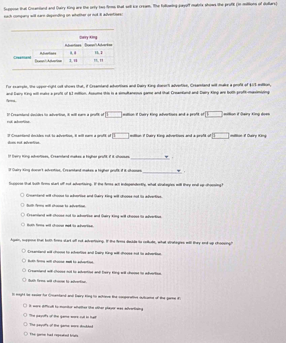 Suppose that Creamland and Dairy King are the only two firms that sell ice cream. The following payoff matrix shows the profit (in millions of dollars)
each company will earn depending on whether or not it advertises:
For example, the upper-right cell shows that, if Creamland advertises and Dairy King doesn't advertise, Creamland will make a profit of $15 million,
and Dairy King will make a profit of $2 million. Assume this is a simultaneous game and that Creamland and Dairy King are both profit-maximizing
firms.
If Creamland decides to advertise, it will earn a profit of boxed 5 million if Dairy King advertises and a profit of boxed $ million if Dairy King does
not advertise.
If Creamland decides not to advertise, it will earn a profit of boxed 5 million if Dairy King advertises and a profit of boxed s million if Dairy King
does not advertise.
If Dairy King advertises, Creamland makes a higher profit if it chooses_
.
If Dairy King doesn't advertise, Creamland makes a higher profit if it chooses _.
Suppose that both firms start off not advertising. If the firms act independently, what strategies will they end up choosing?
Creamland will choose to advertise and Dairy King will choose not to advertise.
Both firms will choose to advertise.
Creamland will choose not to advertise and Dairy King will choose to advertise.
Both firms will choose not to advertise.
Again, suppose that both firms start off not advertising. If the firms decide to collude, what strategies will they end up choosing?
Creamland will choose to advertise and Dairy King will choose not to advertise.
Both firms will choose not to advertise.
Creamland will choose not to advertise and Dairy King will choose to advertise.
Both firms will choose to advertise.
It might be easier for Creamland and Dairy King to achieve the cooperative outcome of the game if:
It were difficult to monitor whether the other player was advertising
The payoffs of the game were cut in half
The payoffs of the game were doubled
The game had repeated trials