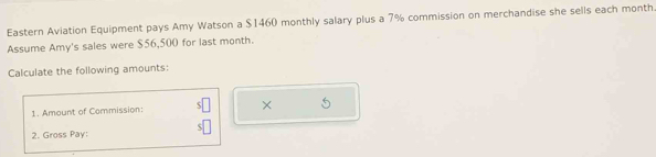 Eastern Aviation Equipment pays Amy Watson a $1460 monthly salary plus a 7% commission on merchandise she sells each month. 
Assume Amy's sales were $56,500 for last month. 
Calculate the following amounts: 
1. Amount of Commission: × 
2. Gross Pay: