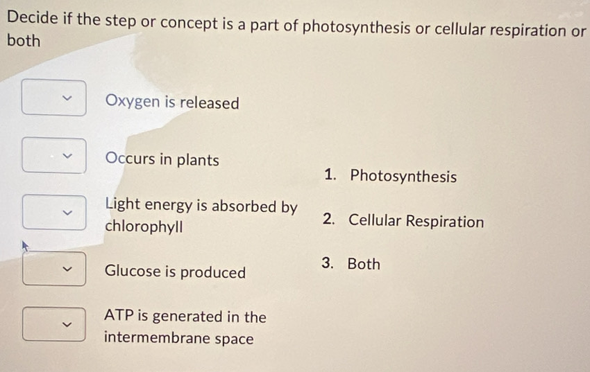 Decide if the step or concept is a part of photosynthesis or cellular respiration or 
both 
Oxygen is released 
v Occurs in plants 
1. Photosynthesis 
Light energy is absorbed by 2. Cellular Respiration 
chlorophyll 
Glucose is produced 
3. Both 
ATP is generated in the 
intermembrane space