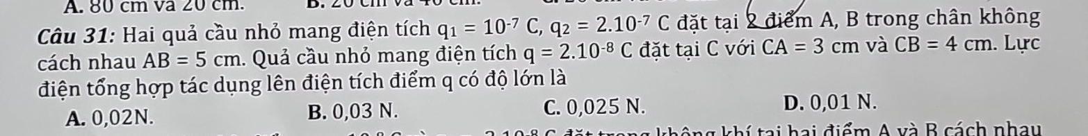 80 cm va 20 cm. D.
Câu 31: Hai quả cầu nhỏ mang điện tích q_1=10^(-7)C, q_2=2.10^(-7)C đặt tại 2 điểm A, B trong chân không
cách nhau AB=5cm. Quả cầu nhỏ mang điện tích q=2.10^(-8)C đặt tại C với CA=3cm và CB=4cm. Lực
điện tổng hợp tác dụng lên điện tích điểm q có độ lớn là
A. 0,02N. B. 0,03 N. C. 0,025 N. D. 0,01 N.
* g khí tai hai điểm A và B cách nhay